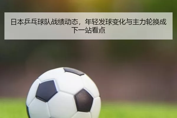 日本乒乓球队战绩动态，年轻发球变化与主力轮换成下一站看点