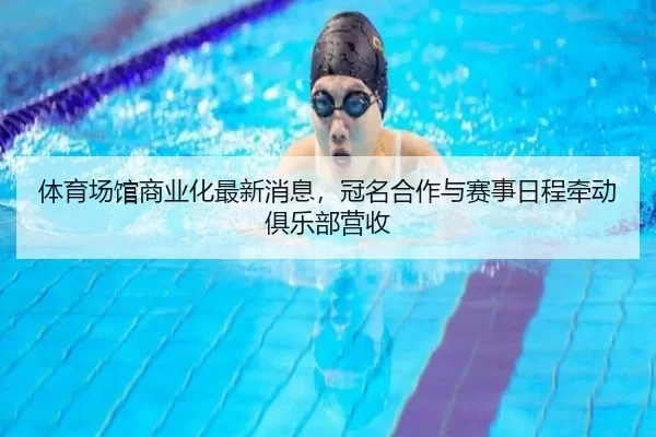 体育场馆商业化最新消息，冠名合作与赛事日程牵动俱乐部营收